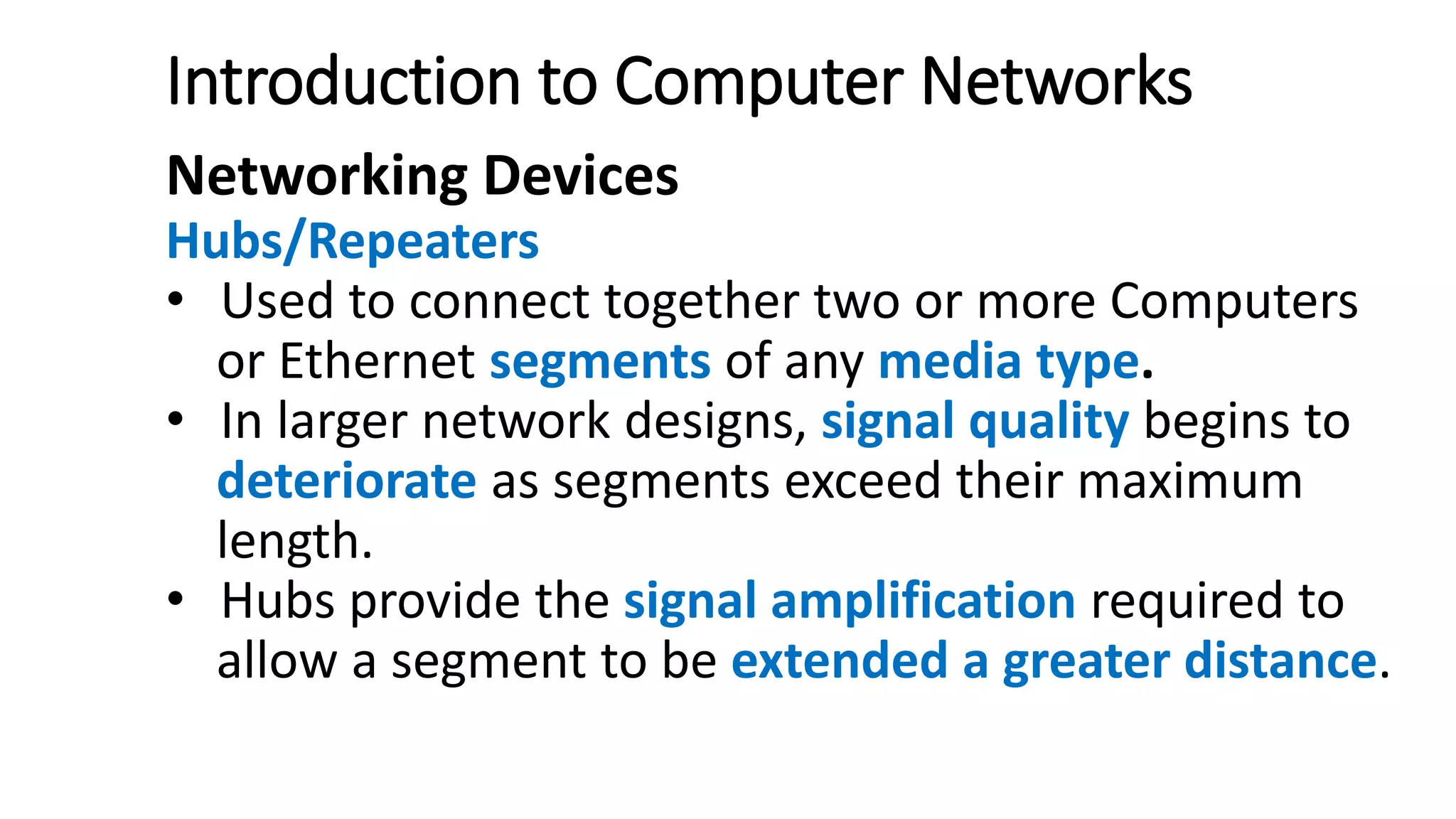 Introduction to Computer Networks
Networking Devices
Hubs/Repeaters
• Used to connect together two or more Computers
or Ethernet segments of any media type.
• In larger network designs, signal quality begins to
deteriorate as segments exceed their maximum
length.
• Hubs provide the signal amplification required to
allow a segment to be extended a greater distance.
 
