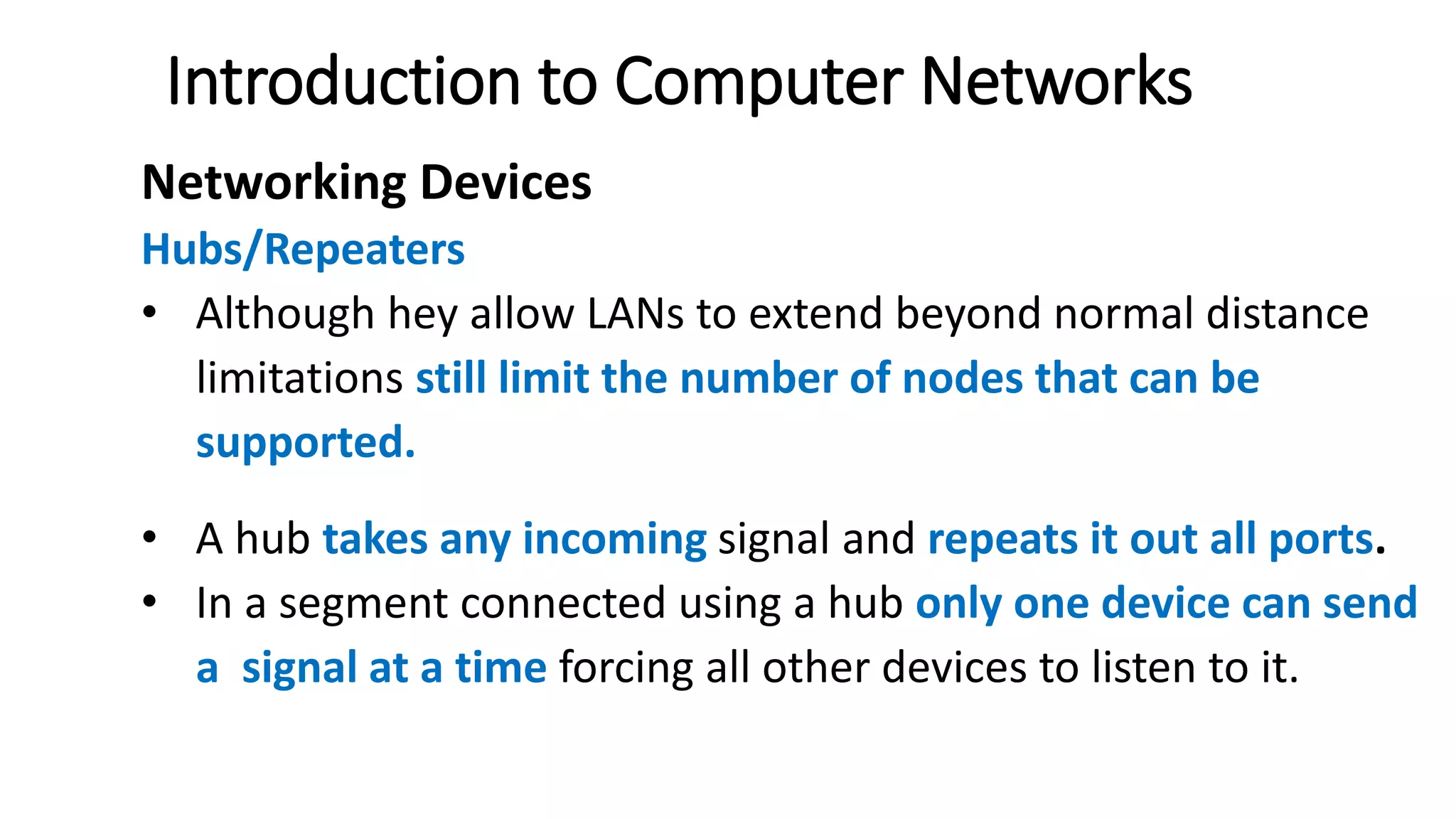Introduction to Computer Networks
Networking Devices
Hubs/Repeaters
• Although hey allow LANs to extend beyond normal distance
limitations still limit the number of nodes that can be
supported.
• A hub takes any incoming signal and repeats it out all ports.
• In a segment connected using a hub only one device can send
a signal at a time forcing all other devices to listen to it.
 