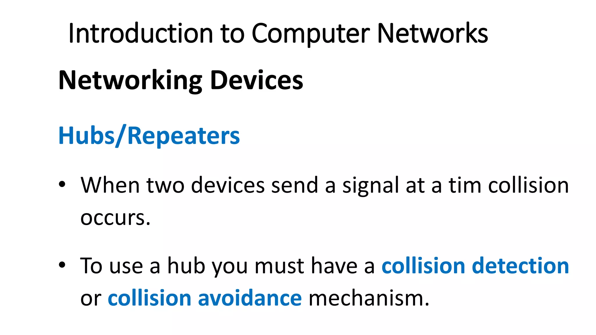 Introduction to Computer Networks
Networking Devices
Hubs/Repeaters
• When two devices send a signal at a tim collision
occurs.
• To use a hub you must have a collision detection
or collision avoidance mechanism.
 
