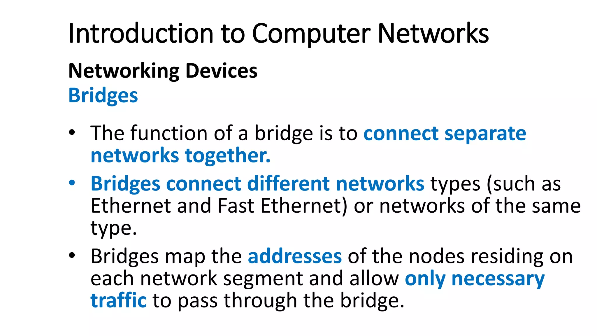 Introduction to Computer Networks
Networking Devices
Bridges
• The function of a bridge is to connect separate
networks together.
• Bridges connect different networks types (such as
Ethernet and Fast Ethernet) or networks of the same
type.
• Bridges map the addresses of the nodes residing on
each network segment and allow only necessary
traffic to pass through the bridge.
 