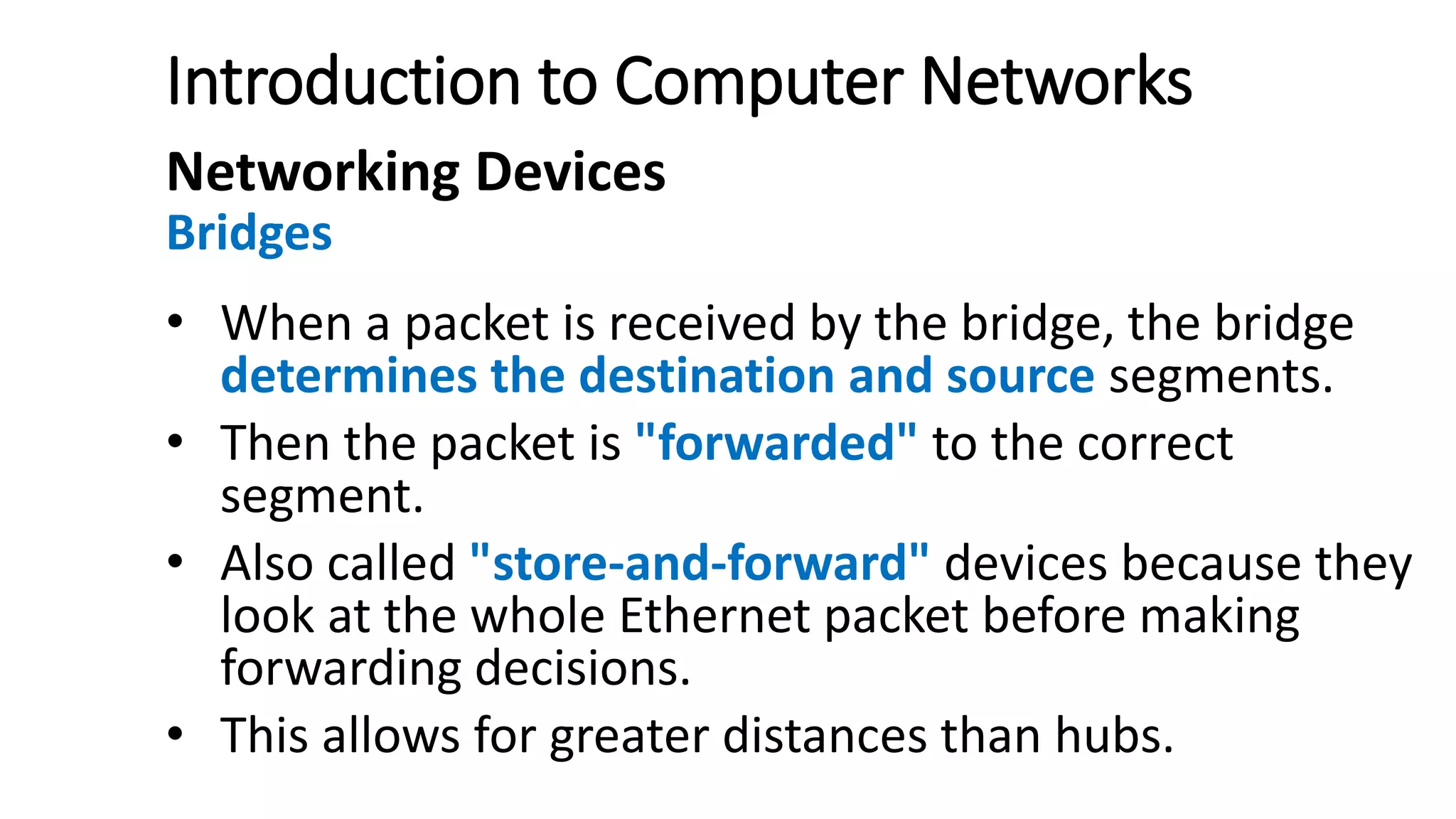 Introduction to Computer Networks
Networking Devices
Bridges
• When a packet is received by the bridge, the bridge
determines the destination and source segments.
• Then the packet is "forwarded" to the correct
segment.
• Also called "store-and-forward" devices because they
look at the whole Ethernet packet before making
forwarding decisions.
• This allows for greater distances than hubs.
 