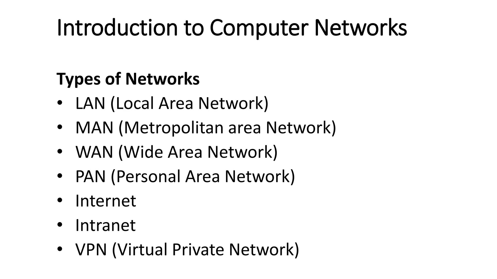 Introduction to Computer Networks
Types of Networks
• LAN (Local Area Network)
• MAN (Metropolitan area Network)
• WAN (Wide Area Network)
• PAN (Personal Area Network)
• Internet
• Intranet
• VPN (Virtual Private Network)
 