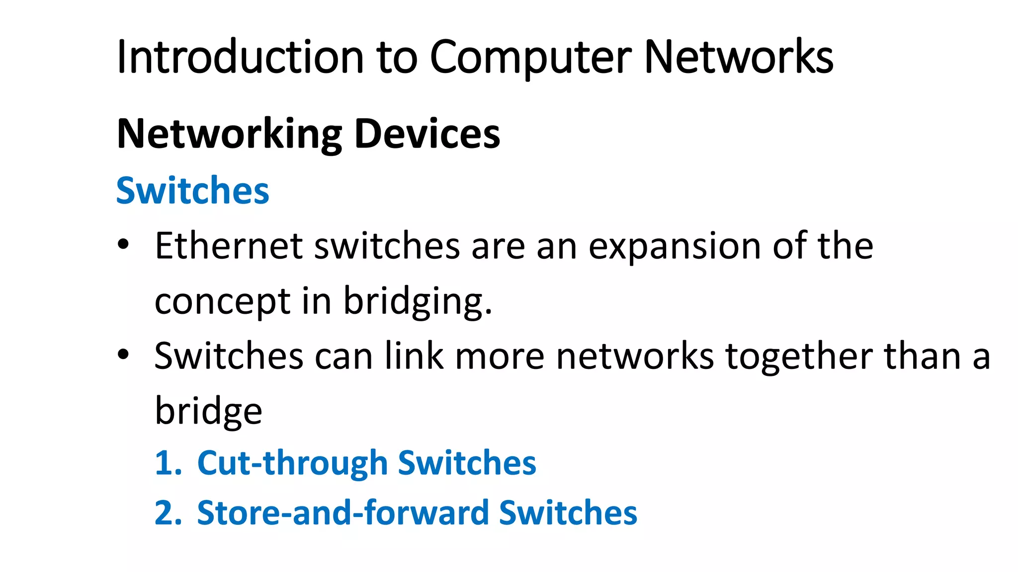 Introduction to Computer Networks
Networking Devices
Switches
• Ethernet switches are an expansion of the
concept in bridging.
• Switches can link more networks together than a
bridge
1. Cut-through Switches
2. Store-and-forward Switches
 