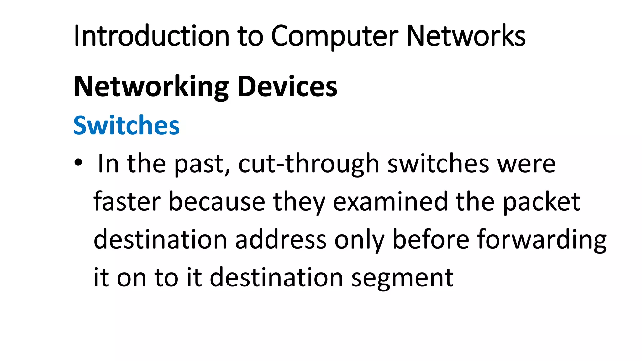 Introduction to Computer Networks
Networking Devices
Switches
• In the past, cut-through switches were
faster because they examined the packet
destination address only before forwarding
it on to it destination segment
 