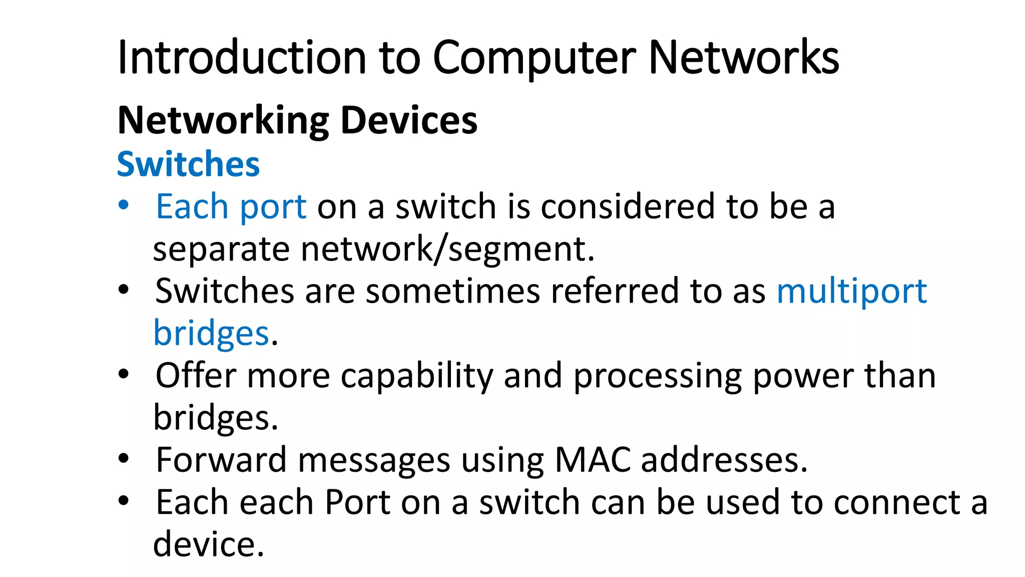 Introduction to Computer Networks
Networking Devices
Switches
• Each port on a switch is considered to be a
separate network/segment.
• Switches are sometimes referred to as multiport
bridges.
• Offer more capability and processing power than
bridges.
• Forward messages using MAC addresses.
• Each each Port on a switch can be used to connect a
device.
 