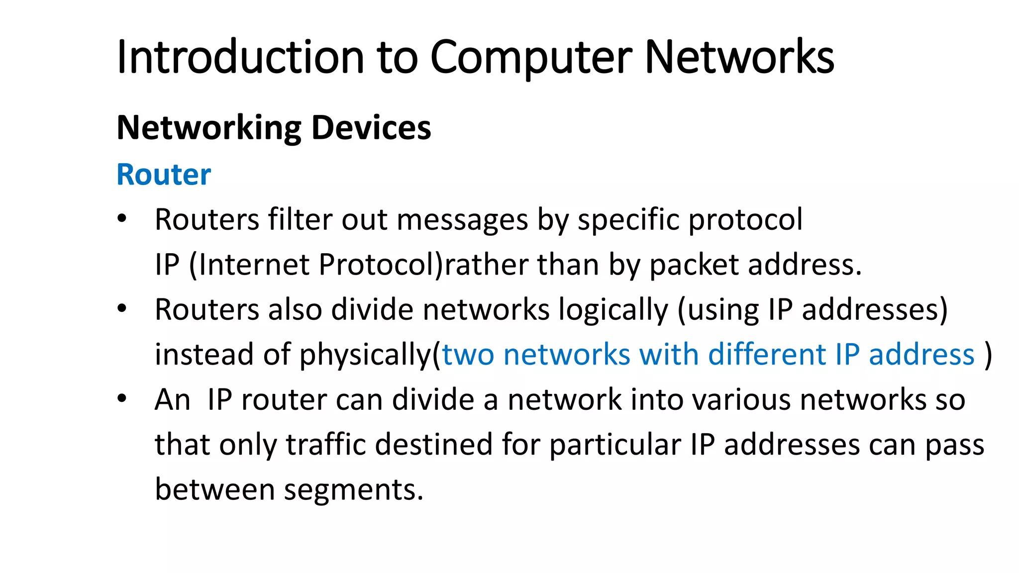 Introduction to Computer Networks
Networking Devices
Router
• Routers filter out messages by specific protocol
IP (Internet Protocol)rather than by packet address.
• Routers also divide networks logically (using IP addresses)
instead of physically(two networks with different IP address )
• An IP router can divide a network into various networks so
that only traffic destined for particular IP addresses can pass
between segments.
 