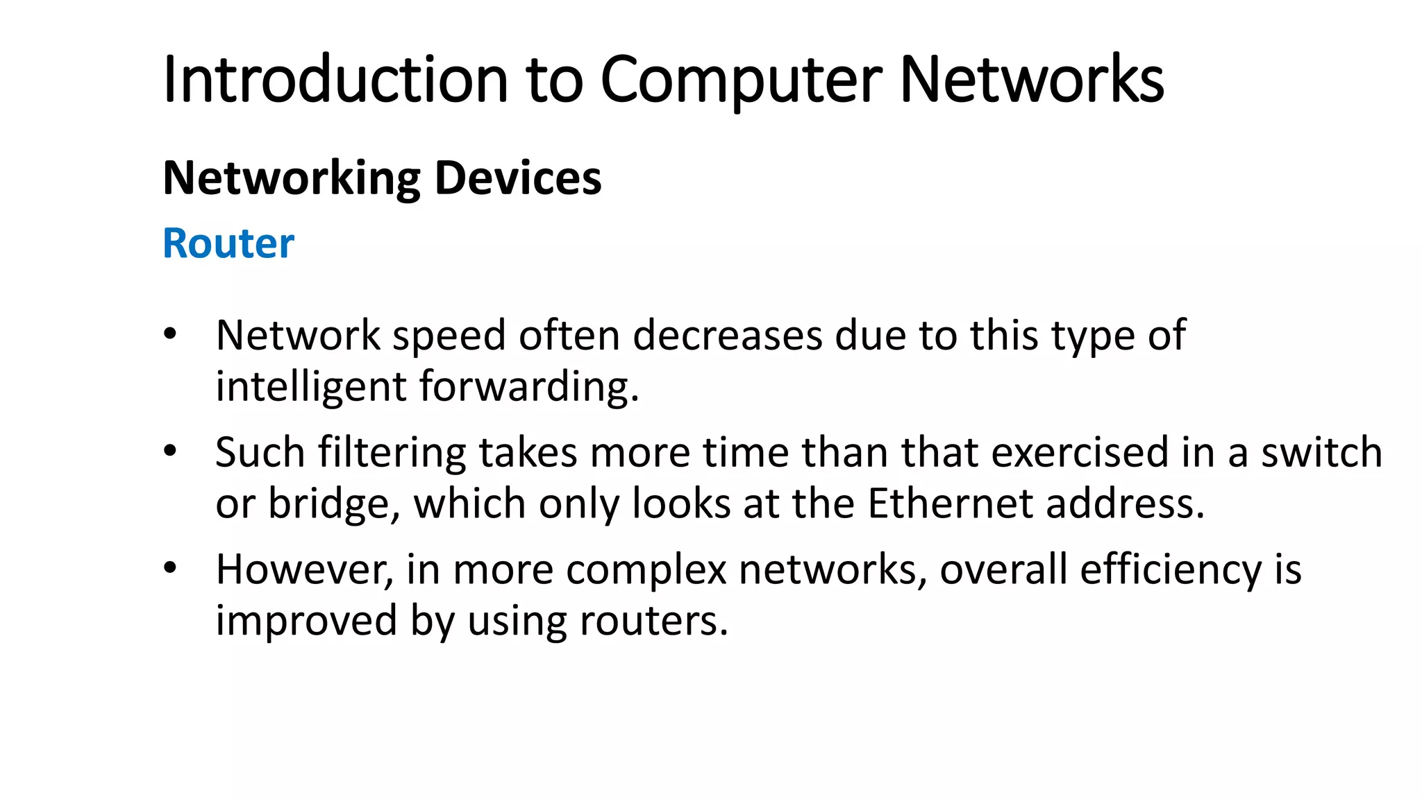 Introduction to Computer Networks
Networking Devices
Router
• Network speed often decreases due to this type of
intelligent forwarding.
• Such filtering takes more time than that exercised in a switch
or bridge, which only looks at the Ethernet address.
• However, in more complex networks, overall efficiency is
improved by using routers.
 