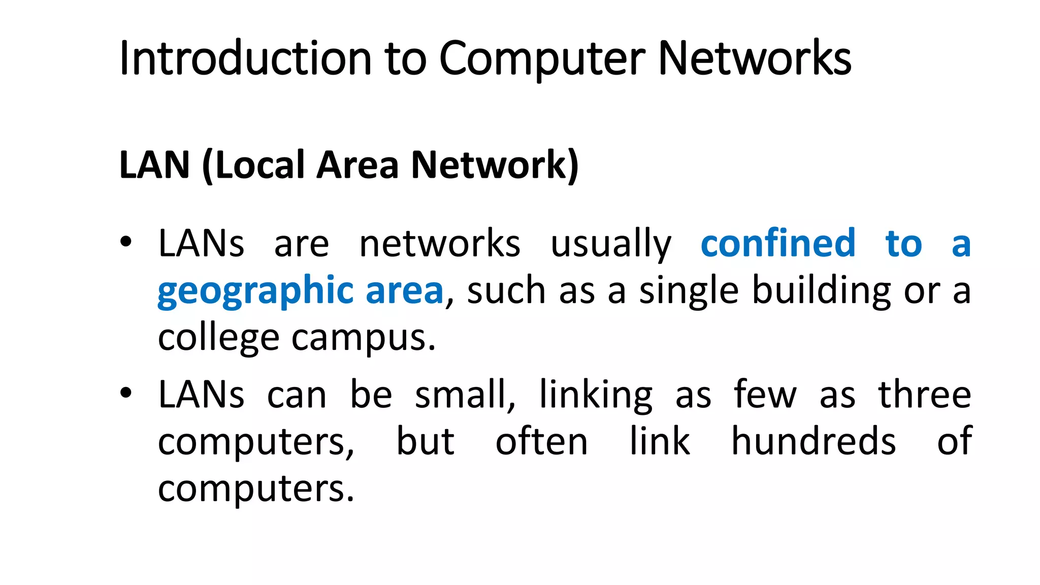 Introduction to Computer Networks
LAN (Local Area Network)
• LANs are networks usually confined to a
geographic area, such as a single building or a
college campus.
• LANs can be small, linking as few as three
computers, but often link hundreds of
computers.
 