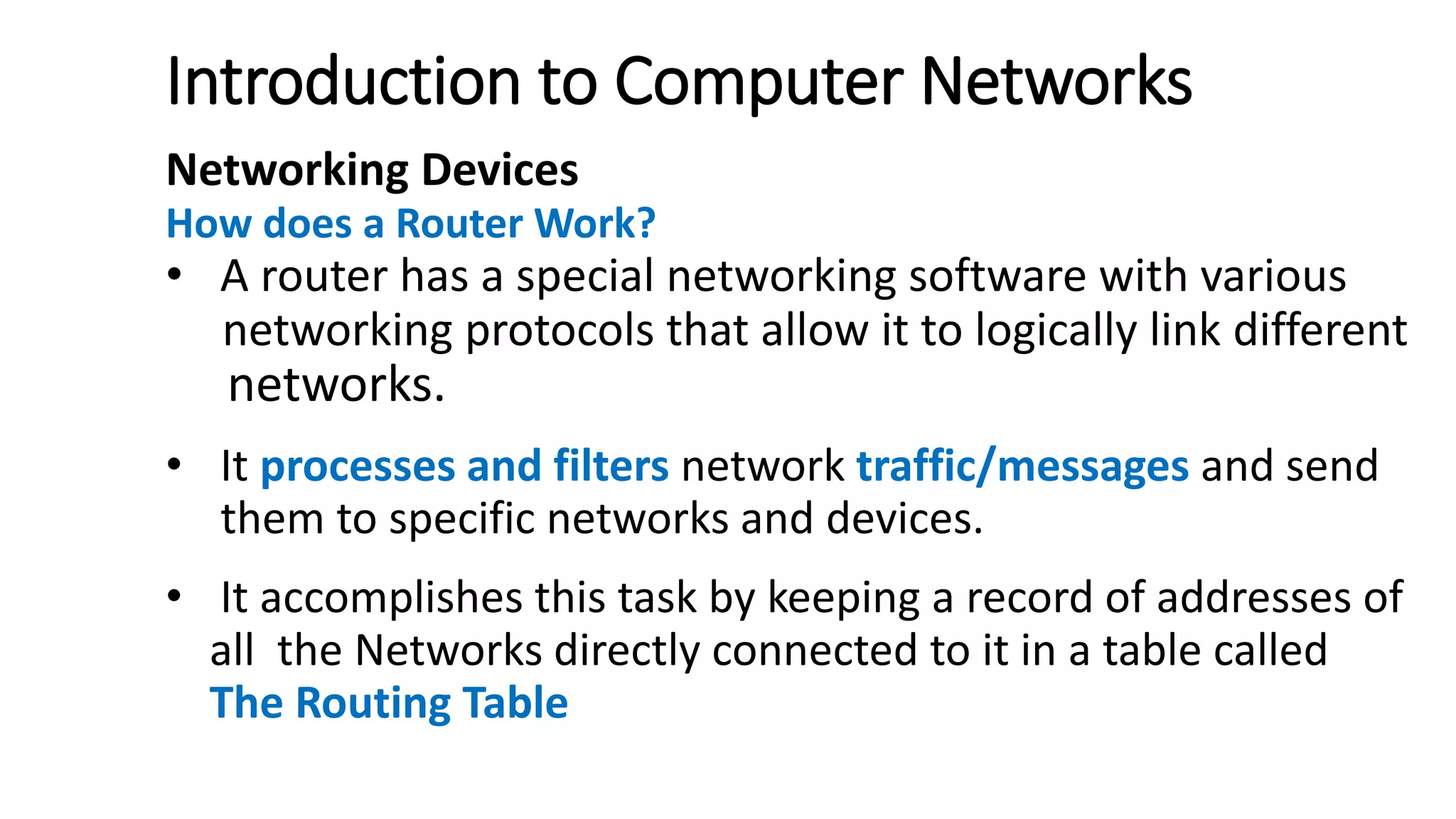 Introduction to Computer Networks
Networking Devices
How does a Router Work?
• A router has a special networking software with various
networking protocols that allow it to logically link different
networks.
• It processes and filters network traffic/messages and send
them to specific networks and devices.
• It accomplishes this task by keeping a record of addresses of
all the Networks directly connected to it in a table called
The Routing Table
 