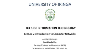 Lecture 2 : Introduction to Computer Networks
Assistant Lecturer:
Tony Chaula Msc.
Faculty of Science and Education (FASE)
Science Block, Second Floor, Office No. 11
UNIVERSITY OF IRINGA
ICT 101: INFORMATION TECHNOLOGY
 