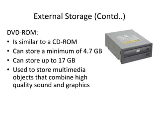 External Storage (Contd..)
DVD-ROM:
• Is similar to a CD-ROM
• Can store a minimum of 4.7 GB
• Can store up to 17 GB
• Used to store multimedia
objects that combine high
quality sound and graphics
 