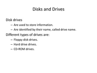 Disks and Drives
Disk drives
– Are used to store information.
– Are identified by their name, called drive name.
Different types of drives are:
– Floppy disk drives.
– Hard drive drives.
– CD-ROM drives.
 