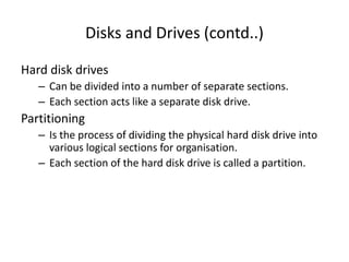 Disks and Drives (contd..)
Hard disk drives
– Can be divided into a number of separate sections.
– Each section acts like a separate disk drive.
Partitioning
– Is the process of dividing the physical hard disk drive into
various logical sections for organisation.
– Each section of the hard disk drive is called a partition.
 
