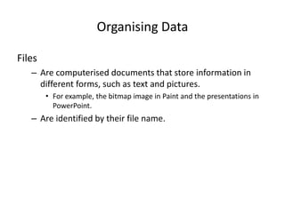 Organising Data
Files
– Are computerised documents that store information in
different forms, such as text and pictures.
• For example, the bitmap image in Paint and the presentations in
PowerPoint.
– Are identified by their file name.
 