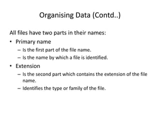 Organising Data (Contd..)
All files have two parts in their names:
• Primary name
– Is the first part of the file name.
– Is the name by which a file is identified.
• Extension
– Is the second part which contains the extension of the file
name.
– Identifies the type or family of the file.
 