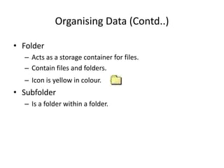 Organising Data (Contd..)
• Folder
– Acts as a storage container for files.
– Contain files and folders.
– Icon is yellow in colour.
• Subfolder
– Is a folder within a folder.
 