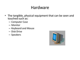 Hardware
• The tangible, physical equipment that can be seen and
touched such as:
– Computer Case
– Monitor
– Keyboard and Mouse
– Disk Drive
– Speakers
 