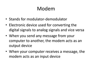 Modem
• Stands for modulator-demodulator
• Electronic device used for converting the
digital signals to analog signals and vice versa
• When you send any message from your
computer to another, the modem acts as an
output device
• When your computer receives a message, the
modem acts as an input device
 