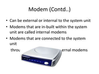 Modem (Contd..)
• Can be external or internal to the system unit
• Modems that are in-built within the system
unit are called internal modems
• Modems that are connected to the system
unit
through cables are called external modems
 