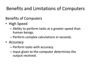 Benefits and Limitations of Computers
Benefits of Computers
• High Speed
– Ability to perform tasks at a greater speed than
human beings.
– Perform complex calculations in seconds.
• Accuracy
– Perform tasks with accuracy.
– Input given to the computer determines the
output received.
 