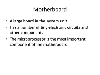 Motherboard
• A large board in the system unit
• Has a number of tiny electronic circuits and
other components
• The microprocessor is the most important
component of the motherboard
 