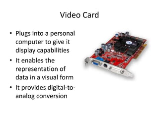 Video Card
• Plugs into a personal
computer to give it
display capabilities
• It enables the
representation of
data in a visual form
• It provides digital-to-
analog conversion
 