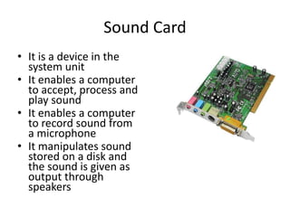 Sound Card
• It is a device in the
system unit
• It enables a computer
to accept, process and
play sound
• It enables a computer
to record sound from
a microphone
• It manipulates sound
stored on a disk and
the sound is given as
output through
speakers
 