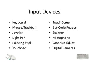 Input Devices
• Keyboard
• Mouse/Trackball
• Joystick
• Light Pen
• Pointing Stick
• Touchpad
• Touch Screen
• Bar Code Reader
• Scanner
• Microphone
• Graphics Tablet
• Digital Cameras
 
