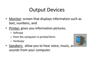 Output Devices
• Monitor: screen that displays information such as
text, numbers, and
• Printer: gives you information pictures.
– Softcopy
– from the computer in printed form.
– Hardcopy
• Speakers: allow you to hear voice, music, and other
sounds from your computer.
 