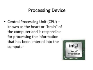 Processing Device
• Central Processing Unit (CPU) –
known as the heart or “brain” of
the computer and is responsible
for processing the information
that has been entered into the
computer
 