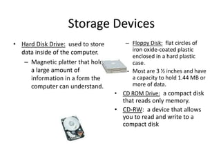 Storage Devices
• Hard Disk Drive: used to store
data inside of the computer.
– Magnetic platter that holds
a large amount of
information in a form the
computer can understand.
– Floppy Disk: flat circles of
iron oxide-coated plastic
enclosed in a hard plastic
case.
– Most are 3 ½ inches and have
a capacity to hold 1.44 MB or
more of data.
• CD ROM Drive: a compact disk
that reads only memory.
• CD-RW: a device that allows
you to read and write to a
compact disk
 