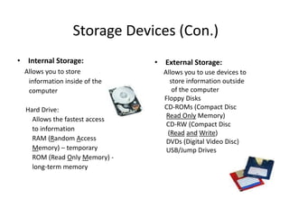 Storage Devices (Con.)
• Internal Storage:
Allows you to store
information inside of the
computer
Hard Drive:
Allows the fastest access
to information
RAM (Random Access
Memory) – temporary
ROM (Read Only Memory) -
long-term memory
• External Storage:
Allows you to use devices to
store information outside
of the computer
Floppy Disks
CD-ROMs (Compact Disc
Read Only Memory)
CD-RW (Compact Disc
(Read and Write)
DVDs (Digital Video Disc)
USB/Jump Drives
 