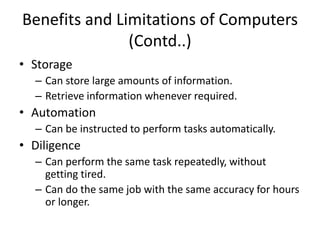 Benefits and Limitations of Computers
(Contd..)
• Storage
– Can store large amounts of information.
– Retrieve information whenever required.
• Automation
– Can be instructed to perform tasks automatically.
• Diligence
– Can perform the same task repeatedly, without
getting tired.
– Can do the same job with the same accuracy for hours
or longer.
 