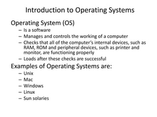 Introduction to Operating Systems
Operating System (OS)
– Is a software
– Manages and controls the working of a computer
– Checks that all of the computer’s internal devices, such as
RAM, ROM and peripheral devices, such as printer and
monitor, are functioning properly
– Loads after these checks are successful
Examples of Operating Systems are:
– Unix
– Mac
– Windows
– Linux
– Sun solaries
 
