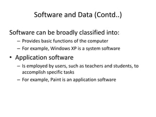 Software and Data (Contd..)
Software can be broadly classified into:
– Provides basic functions of the computer
– For example, Windows XP is a system software
• Application software
– Is employed by users, such as teachers and students, to
accomplish specific tasks
– For example, Paint is an application software
 