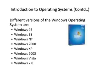 Introduction to Operating Systems (Contd..)
Different versions of the Windows Operating
System are:
• Windows 95
• Windows 98
• Windows NT
• Windows 2000
• Windows XP
• Windows 2003
• Windows Vista
• Windows 7.0
 