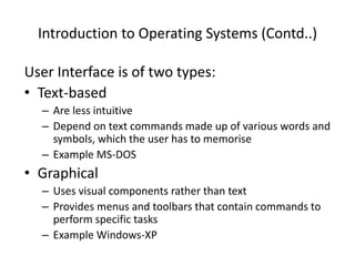Introduction to Operating Systems (Contd..)
User Interface is of two types:
• Text-based
– Are less intuitive
– Depend on text commands made up of various words and
symbols, which the user has to memorise
– Example MS-DOS
• Graphical
– Uses visual components rather than text
– Provides menus and toolbars that contain commands to
perform specific tasks
– Example Windows-XP
 