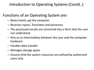 Introduction to Operating Systems (Contd..)
Functions of an Operating System are:
– Boots (starts up) the computer
– Receives inputs, Translates and processes
– The processed results are converted into a form that the user
can understand
– Acts as an intermediary between the user and the computer
hardware
– Handles data transfer
– Manages storage space
– Ensures that the system resources are utilised by authorised
users only
 