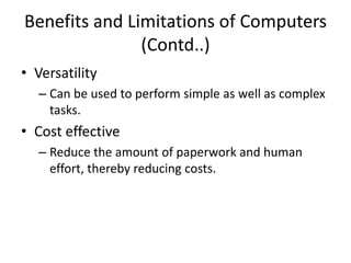 Benefits and Limitations of Computers
(Contd..)
• Versatility
– Can be used to perform simple as well as complex
tasks.
• Cost effective
– Reduce the amount of paperwork and human
effort, thereby reducing costs.
 