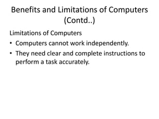 Benefits and Limitations of Computers
(Contd..)
Limitations of Computers
• Computers cannot work independently.
• They need clear and complete instructions to
perform a task accurately.
 