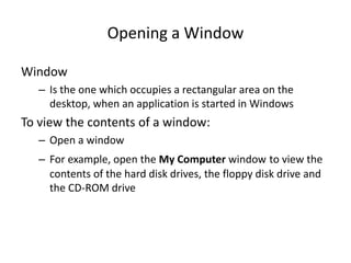 Opening a Window
Window
– Is the one which occupies a rectangular area on the
desktop, when an application is started in Windows
To view the contents of a window:
– Open a window
– For example, open the My Computer window to view the
contents of the hard disk drives, the floppy disk drive and
the CD-ROM drive
 