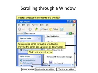 Scrolling through a Window
To scroll through the contents of a window:
Click on the scroll arrow
You can also scroll through a window by
moving the scroll box upwards or downwards
 