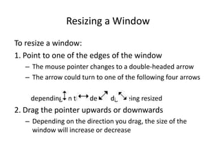 Resizing a Window
To resize a window:
1. Point to one of the edges of the window
– The mouse pointer changes to a double-headed arrow
– The arrow could turn to one of the following four arrows
depending on the side or edge being resized
2. Drag the pointer upwards or downwards
– Depending on the direction you drag, the size of the
window will increase or decrease
 
