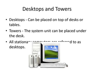 Desktops and Towers
• Desktops - Can be placed on top of desks or
tables.
• Towers - The system unit can be placed under
the desk.
• All stationary computers are referred to as
desktops.
 