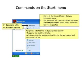 Commands on the Start menu
• Stores all the files and folders that you
frequently access
• Any document you save is automatically stored
in the MyDocuments folder, unless a different
location is specified
My Documents folder
•Displays a list of 15 files that you opened recently
•To open a file, click from the list
•Windows starts the application in which the file was created and
then opens the file
My Recent Documents
 
