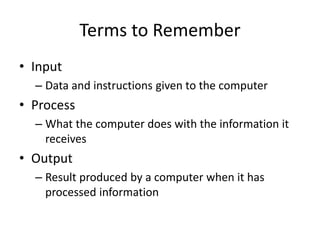 Terms to Remember
• Input
– Data and instructions given to the computer
• Process
– What the computer does with the information it
receives
• Output
– Result produced by a computer when it has
processed information
 