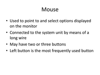 Mouse
• Used to point to and select options displayed
on the monitor
• Connected to the system unit by means of a
long wire
• May have two or three buttons
• Left button is the most frequently used button
 