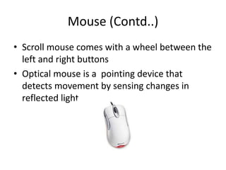 Mouse (Contd..)
• Scroll mouse comes with a wheel between the
left and right buttons
• Optical mouse is a pointing device that
detects movement by sensing changes in
reflected light
 