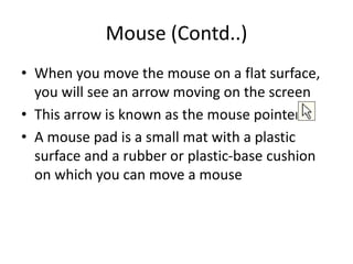 Mouse (Contd..)
• When you move the mouse on a flat surface,
you will see an arrow moving on the screen
• This arrow is known as the mouse pointer
• A mouse pad is a small mat with a plastic
surface and a rubber or plastic-base cushion
on which you can move a mouse
 