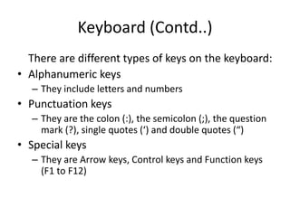 Keyboard (Contd..)
There are different types of keys on the keyboard:
• Alphanumeric keys
– They include letters and numbers
• Punctuation keys
– They are the colon (:), the semicolon (;), the question
mark (?), single quotes (‘) and double quotes (“)
• Special keys
– They are Arrow keys, Control keys and Function keys
(F1 to F12)
 
